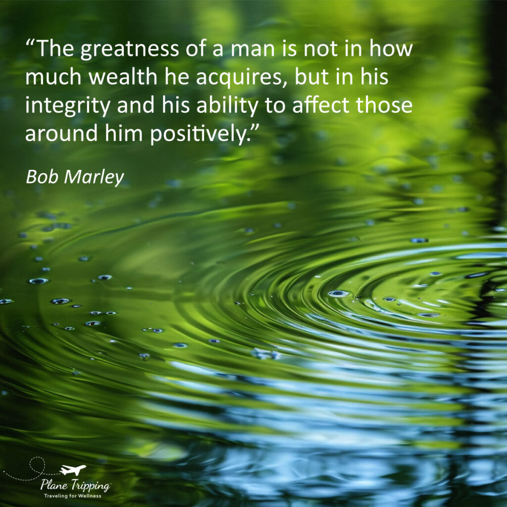 “The greatness of a man is not in how much wealth he acquires, but in his integrity and his ability to affect those around him positively.” —Bob Marley